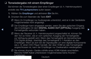 Page 221▶◀▶
Deutsch
 
❑
Tonwiedergabe mit einem Empfänger
Sie können die Tonwiedergabe über einen Empfängerr (d. h. Heimkinosystem) 
anstelle des TV-Lautsprechers laufen lassen.
1.  Wählen Sie Empfänger und aktivieren Ein Sie ihn.
2.  Drücken Sie zum Beenden die Taste EXIT.
 
NW enn Ihr Empfänger nur Audiosignale unterstützt, wird er in der Geräteliste 
möglicherweise nicht angezeigt.
 
NDer Empfänger kann eingesetzt werden, wenn Sie den optischen Eingang 
des Empfängers mit dem DIGITAL AUDIO OUT...