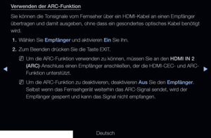 Page 222◀▶
Deutsch
◀
Verwenden der ARC-Funktion
Sie können die Tonsignale vom Fernseher über ein HDMI-Kabel an einen Empfänger 
übertragen und damit ausgeben, ohne dass ein gesondertes optisches Ka\
bel benötigt 
wird.
1.  Wählen Sie Empfänger und aktivieren Ein Sie ihn.
2.  Zum Beenden drücken Sie die Taste EXIT.
 
NUm die ARC-Funktion verwenden zu können, müssen Sie an den HDMI IN 2 
(ARC)-Anschluss einen Empfänger anschließen, der die HDMI-CEC- und ARC-\
Funktion unterstützt.
 
NUm die ARC-Funktion zu...