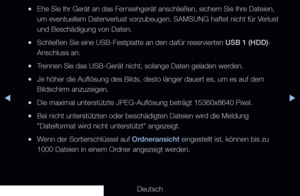 Page 230◀▶
Deutsch
◀
 
●Ehe Sie Ihr Gerät an das Fernsehgerät anschließen, sichern Sie Ihre Dateien, 
um eventuellem Datenverlust vorzubeugen. SAMSUNG haftet nicht für Verlust 
und Beschädigung von Daten.
 
●Schließen Sie eine USB-Festplatte an den dafür reservierten USB 1 (HDD)-
Anschluss an.
 
●Trennen Sie das USB-Gerät nicht, solange Daten geladen werden.
 
●Je höher die Auflösung des Bilds, desto länger dauert es, um es\
 auf dem 
Bildschirm anzuzeigen.
 
●Die maximal unterstützte JPEG-Auflösung beträgt...