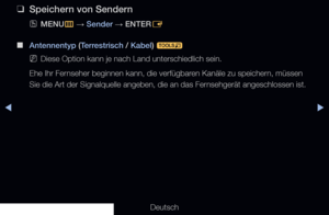 Page 24◀▶
Deutsch
◀
 
❑
Speichern von Sendern
 
OMENU
m 
→  Sender 
→ ENTER
E 
 
■
Antennentyp (Terrestrisch / Kabel)  t 
 
NDiese Option kann je nach Land unterschiedlich sein.
Ehe Ihr Fernseher beginnen kann, die verfügbaren Kanäle zu speichern, müssen 
Sie die Art der Signalquelle angeben, die an das Fernsehgerät angeschlossen ist.
 