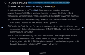 Page 234◀▶
Deutsch
◀
 
❑
TV-Aufzeichnung  für LED-Fernsehgeräte der Serien 6100 sowie 6300 und höher 
 
OSMART HUB  → TV-Aufzeichnung 
→ ENTER
E
Um die Aufnahme- oder TimeShift-Funktion zu verwenden, muss das 
angeschlossene USB-Gerät geeignet formatiert werden. Die Option „Gerät 
formatieren“ wird empfohlen, wenn Sie eine USB-Festplatte verwenden möchten.
 
NTrennen Sie nicht die Verbindung, während das Gerät formatiert wird. Beim 
Formatieren des Geräts werden alle Dateien gelöscht.
 
NEhe Sie Ihr Gerät für...