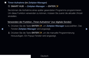 Page 235▶◀▶
Deutsch
 
■
Timer-Aufnahme (im Zeitplan-Manager)
 
OSMART HUB  → Zeitplan-Manager 
→ ENTER
E
Sie können die Aufnahme eines später gesendeten Programms programmieren. 
Um diese Funktion verwenden zu können, müssen Sie zuerst die aktue\
lle Uhrzeit 
einstellen.
Verwenden der Funktion „Timer-Aufnahme“ (nur digitale Sender) 1.  Drücken Sie die Taste ENTER
E, um Zeitplan-Manager auszuwählen. Das 
Fenster Zeitplan-Manager wird angezeigt.
2.  Drücken Sie die Taste ENTER
E, um die manuelle Programmierung...