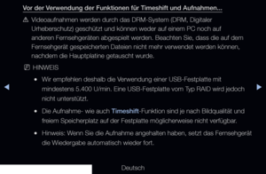 Page 240◀▶
Deutsch
◀
Vor der Verwendung der Funktionen für Timeshift und Aufnahmen...
 
[Videoaufnahmen werden durch das DRM-System (DRM, Digitaler 
Urheberschutz) geschützt und können weder auf einem PC noch auf 
anderen Fernsehgeräten abgespielt werden. Beachten Sie, dass die auf dem 
Fernsehgerät gespeicherten Dateien nicht mehr verwendet werden können, 
nachdem die Hauptplatine getauscht wurde.
 
NHINWEIS
 
●Wir empfehlen deshalb die Verwendung einer USB-Festplatte mit 
mindestens 5.400 U/min. Eine...