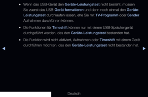 Page 242◀▶
Deutsch
◀
 
●Wenn das USB-Gerät den Geräte-Leistungstest nicht besteht, müssen 
Sie zuerst das USB-Gerät formatieren und dann noch einmal den Geräte-
Leistungstest durchlaufen lassen, ehe Sie mit TV-Programm oder Sender 
Aufnahmen durchführen können.
 
●Die Funktionen für Timeshift können nur mit einem USB-Speichergerät 
durchgeführt werden, das den Geräte-Leistungstest bestanden hat.
 
●Die Funktion wird nicht aktiviert, Aufnahmen oder  Timeshift mit einem Gerät 
durchführen möchten, das den...