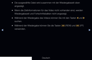 Page 246◀▶
Deutsch
◀
 
●Die ausgewählte Datei wird zusammen mit der Wiedergabezeit oben 
angezeigt.
 
●Wenn die Zeitinformationen für das Video nicht vorhanden sind, werden 
Wiedergabezeit und Fortschrittsbalken nicht angezeigt.
 
●Während der Wiedergabe des Videos können Sie mit den Tasten 
l und 
r 
suchen.
 
●Während der Wiedergabe können Sie die Tasten 
π (REW) und 
µ (FF) 
verwenden.
   