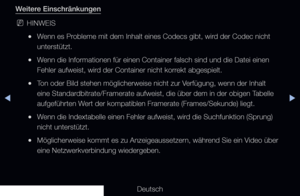 Page 250◀▶
Deutsch
◀
Weitere Einschränkungen
 
NHINWEIS
 
●Wenn es Probleme mit dem Inhalt eines Codecs gibt, wird der Codec nicht 
unterstützt.
 
●Wenn die Informationen für einen Container falsch sind und die Datei e\
inen 
Fehler aufweist, wird der Container nicht korrekt abgespielt.
 
●Ton oder Bild stehen möglicherweise nicht zur Verfügung, wenn der Inhalt 
eine Standardbitrate/Framerate aufweist, die über dem in der obigen Tabelle 
aufgeführten Wert der kompatiblen Framerate (Frames/Sekunde) liegt.
 
●Wenn...