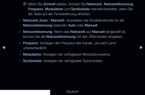 Page 27▶◀▶
Deutsch
 
NWenn Sie Schnell wählen, können Sie Netzwerk, Netzwerkkennung, 
Frequenz, Modulation und Symbolrate manuell einstellen, wenn Sie 
die Taste auf der Fernbedienung drücken.
 
–Netzwerk (Auto / Manuell): Auswählen der Einstellmethode für die 
Netzwerkkennung zwischen Auto oder Manuell.
 
–Netzwerkkennung: Wenn das Netzwerk auf Manuell eingestellt ist, 
können Sie die Netzwerkkennung mit den Zifferntasten eingeben.
 
–Frequenz: Anzeigen der Frequenz des Kanals. (Je nach Land 
unterschiedlich)...