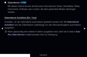 Page 266◀▶
Deutsch
◀
 
■
Datendienst  in Italien 
Mit diesem Dienst können die Benutzer Informationen (Texte, Standbilder, Bilder, 
Dokumente, Software usw.) nutzen, die über gesendete Medien übertragen 
werden.
Datendienst AutoStart (Ein / Aus)
Einstellen, ob der Datendienst automatisch gestartet werden soll. Mit Datendienst 
AutoStart wird der Datendienst unabhängig von den Benutzereingaben automatisch 
ausgeführt.
 
NWenn gleichzeitig eine weitere Funktion ausgeführt wird, steht die Funktion Auto 
Run Data...