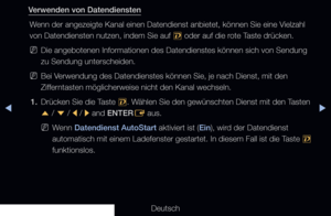 Page 267▶◀▶
Deutsch
Verwenden von Datendiensten
Wenn der angezeigte Kanal einen Datendienst anbietet, können Sie eine \
Vielzahl 
von Datendiensten nutzen, indem Sie auf  , oder auf die rote Taste drücken.
 
NDie angebotenen Informationen des Datendienstes können sich von Sendu\
ng 
zu Sendung unterscheiden.
 
NBei Verwendung des Datendienstes können Sie, je nach Dienst, mit den 
Zifferntasten möglicherweise nicht den Kanal wechseln.
1.  Drücken Sie die Taste 
,. Wählen Sie den gewünschten Dienst mit den Tasten...