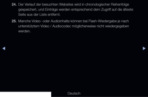 Page 278◀▶◀
Deutsch
24. 
Der Verlauf der besuchten Websites wird in chronologischer Reihenfolge 
gespeichert, und Einträge werden entsprechend dem Zugriff auf die älteste 
Seite aus der Liste entfernt. 
25.  Manche Video- oder Audioinhalte können bei Flash-Wiedergabe je nach 
unterstütztem Video / Audiocodec möglicherweise nicht wiedergegeben 
werden.
   