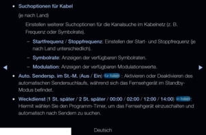 Page 29▶◀▶
Deutsch
 
●Suchoptionen für Kabel
(je nach Land)
Einstellen weiterer Suchoptionen für die Kanalsuche im Kabelnetz (z. B. 
Frequenz oder Symbolrate).
 
–Startfrequenz  / Stoppfrequenz : Einstellen der Start- und Stoppfrequenz (je 
nach Land unterschiedlich).
 
–Symbolrate: Anzeigen der verfügbaren Symbolraten.
 
–Modulation: Anzeigen der verfügbaren Modulationswerte.
 
●Auto. Sendersp. im St.-M. (Aus / Ein)  für Italien  : Aktivieren oder Deaktivieren des 
automatischen Sendersuchlaufs, während sich...