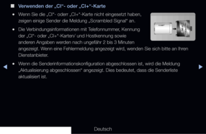 Page 298◀▶◀
Deutsch
 
■
Verwenden der „CI“- oder „CI+“-Karte
 
●Wenn Sie die „CI“- oderr „CI+“-Karte nicht eingesetzt haben, \
zeigen einige Sender die Meldung „Scrambled Signal“ an.
 
●Die Verbindungsinformationen mit Telefonnummer, Kennung 
der „CI“- oder „CI+“-Karten/ und Hostkennung sowie 
anderen Angaben werden nach ungefähr 2 bis 3 Minuten 
angezeigt. Wenn eine Fehlermeldung angezeigt wird, wenden Sie sich bitte an Ihren 
Dienstanbieter.
 
●Wenn die Senderinformationskonfiguration abgeschlossen ist, wird...