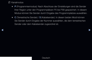 Page 32◀▶
Deutsch
◀
 
NKanalmodus
 
●P (Programmiermodus): Nach Abschluss der Einstellungen sind die Sender 
lhrer Region unter den Programmplätzen P0 bis P99 gespeichert. In diesem 
Modus können Sie Sender durch Eingabe des Programmplatzes auswählen.
 
●C (Terrestrische Sender) / S (Kabelsender): In diesen beiden Modi können 
Sie Sender durch Eingabe der Nummer auswählen, die dem terrestrischen 
Sender oder dem Kabelsender zugeordnet ist.
 