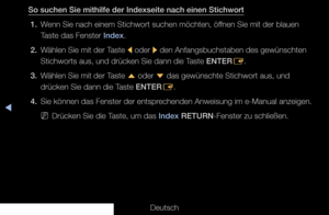 Page 316◀
Deutsch
So suchen Sie mithilfe der Indexseite nach einen Stichwort1.  Wenn Sie nach einem Stichwort suchen möchten, öffnen Sie mit der blauen 
Taste das Fenster Index.
2.  Wählen Sie mit der Taste 
l oder 
r den Anfangsbuchstaben des gewünschten 
Stichworts aus, und drücken Sie dann die Taste ENTER E.
3.  Wählen Sie mit der Taste 
u oder 
d das gewünschte Stichwort aus, und 
drücken Sie dann die Taste ENTER E.
4.  Sie können das Fenster der entsprechenden Anweisung im e-Manual anzeigen.
 
NDrücken Sie...