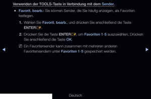 Page 34◀▶
Deutsch
◀
Verwenden der TOOLS-Taste in Verbindung mit dem Sender.
 
●Favorit. bearb.: Sie können Sender, die Sie häufig anzeigen, als Favoriten 
festlegen.
1.  Wählen Sie Favorit. bearb., und drücken Sie anschließend die Taste 
ENTER
E.
2.  Drücken Sie die Taste ENTER
E, um Favoriten 1-5 auszuwählen. Drücken 
Sie anschließend die Taste OK.
 
NEin Favoritensender kann zusammen mit mehreren anderen 
Favoritensendern unter Favoriten 1-5 gespeichert werden.
 