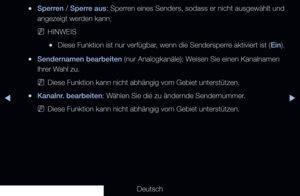 Page 35▶◀▶
Deutsch
 
●Sperren / Sperre aus: Sperren eines Senders, sodass er nicht ausgewählt und 
angezeigt werden kann.
 
NHINWEIS
 
●Diese Funktion ist nur verfügbar, wenn die Sendersperre aktiviert ist ( Ein).
 
●Sendernamen bearbeiten (nur Analogkanäle): Weisen Sie einen Kanalnamen 
Ihrer Wahl zu.
 
NDiese Funktion kann nicht abhängig vom Gebiet unterstützen.
 
●Kanalnr. bearbeiten: Wählen Sie die zu ändernde Sendernummer.
 
NDiese Funktion kann nicht abhängig vom Gebiet unterstützen.
 