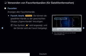 Page 38◀▶
Deutsch
◀
 
❑
Verwenden von Favoritenkanälen (für Satellitenfernsehen)
 
■
Favoriten
Anzeigen aller Favoritenkanäle.
 
●Favorit. bearb. 
t: Sie können die 
gewählten Kanäle zu der gewünschten 
Gruppe „Eigene Kanäle“ hinzufügen.
 
NDas Symbol „
F“ wird angezeigt, und 
der Sender wird als Favorit festgelegt.
Bearb.-Modus
Favorit. bearb. Kanalnr. bearbeiten SperrenFreigegeben Entfernen
Sender
Alle wählenAusgew. Element(e): 1Alle Sender
 
● Das angezeigte Bild kann je nach Modell 
unterschiedlich sein.
 