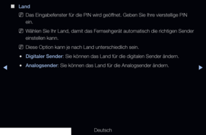 Page 41▶◀▶
Deutsch
 
■
Land
 
NDas Eingabefenster für die PIN wird geöffnet. Geben Sie Ihre vierstellige PIN 
ein.
 
NWählen Sie Ihr Land, damit das Fernsehgerät automatisch die richtigen Sender 
einstellen kann.
 
NDiese Option kann je nach Land unterschiedlich sein.
 
●Digitaler Sender: Sie können das Land für die digitalen Sender ändern.
 
●Analogsender: Sie können das Land für die Analogsender ändern.
 