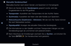 Page 45▶◀▶
Deutsch
 
■
Manueller Sendersuchlauf
Manuelles Suchen nach einem Sender und Speichern im Fernsehgerät.
 
NWenn ein Sender mit der Sendersperre gesperrt wurde, wird das 
Eingabefenster für die PIN geöffnet.
 
●Transponder: Auswählen des Transponders mit den Auf/Ab-Tasten.
 
●Suchmodus: Auswählen der freien oder aller Kanäle zum Speichern.
 
●Netzwerksuche (Deaktivieren / Aktivieren): Mit den Auf-/Ab-Tasten können 
Sie nach Netzwerken suchen.
 
●Signalqualität: Anzeigen des aktuellen Status des...