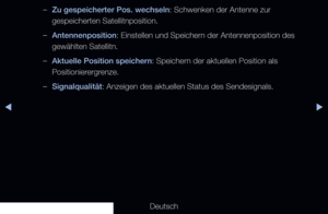 Page 50◀▶
Deutsch
◀
 
–Zu gespeicherter Pos. wechseln: Schwenken der Antenne zur 
gespeicherten Satellitnposition.
 
–Antennenposition: Einstellen und Speichern der Antennenposition des 
gewählten Satellitn.
 
–Aktuelle Position speichern: Speichern der aktuellen Position als 
Positionierergrenze.
 
–Signalqualität: Anzeigen des aktuellen Status des Sendesignals.
 