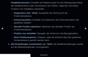 Page 51▶◀▶
Deutsch
Installationsmodus: Einstellen der Begrenzungen für den Bewegungsumfang 
der Satellitnantenne oder Zurücksetzen der Position. Allgemein wird diese 
Funktion vom Installateur verwendet.
 
–Endposition (Ost / West): Auswählen der Richtung für die 
Positionierergrenze.
 
–Antennenposition: Einstellen und Speichern der Antennenposition des 
gewählten Satellitn.
 
–Aktuelle Position speichern: Speichern der aktuellen Position als 
Positionierergrenze.
 
–Position neu einstellen: Bewegen der...