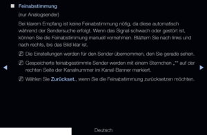 Page 53▶◀▶
Deutsch
 
■
Feinabstimmung
(nur Analogsender)
Bei klarem Empfang ist keine Feinabstimmung nötig, da diese automatisch 
während der Sendersuche erfolgt. Wenn das Signal schwach oder gestört ist, 
können Sie die Feinabstimmung manuell vornehmen. Blättern Sie nach links und 
nach rechts, bis das Bild klar ist.
 
NDie Einstellungen werden für den Sender übernommen, den Sie gerade sehen.
 
NGespeicherte feinabgestimmte Sender werden mit einem Sternchen „*“ auf der 
rechten Seite der Kanalnummer im...