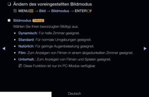 Page 55◀▶
Deutsch
 
❑
Ändern des voreingestellten Bildmodus
 
OMENU
m 
→  Bild 
→ Bildmodus 
→ ENTER
E
 
■
Bildmodus  t
Wählen Sie Ihren bevorzugten Bildtyp aus.
 
●Dynamisch: Für helle Zimmer geeignet.
 
●Standard: Für normale Umgebungen geeignet.
 
●Natürlich: Für geringe Augenbelastung geeignet.
 
●Film: Zum Anzeigen von Filmen in einem abgedunkelten Zimmer geeignet.
 
●Unterhalt.: Zum Anzeigen von Filmen und Spielen geeignet.
 
NDiese Funktion ist nur im PC-Modus verfügbar.
Grundfunktionen
  