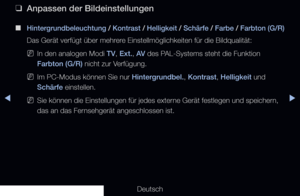 Page 56◀▶
Deutsch
◀
 
❑
Anpassen der Bildeinstellungen
 
■
Hintergrundbeleuchtung  / Kontrast  / Helligkeit  / Schärfe  / Farbe  / Farbton (G/R) 
Das Gerät verfügt über mehrere Einstellmöglichkeiten für die Bildqualität:
 
NIn den analogen Modi TV, Ext., AV des PAL-Systems steht die Funktion 
Farbton (G/R) nicht zur Verfügung.
 
NIm PC-Modus können Sie nur Hintergrundbel., Kontrast, Helligkeit und 
Schärfe einstellen.
 
NSie können die Einstellungen für jedes externe Gerät festlegen und speichern, 
das an das...