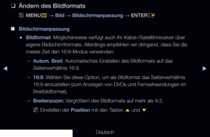 Page 57▶◀▶
Deutsch
 
❑
Ändern des Bildformats
 
OMENU
m 
→  Bild 
→ Bildschirmanpassung 
→ ENTER
E
 
■
Bildschirmanpassung
 
●Bildformat: Möglicherweise verfügt auch Ihr Kabel-/Satellitnreceiver über 
eigene Bildschirmformate. Allerdings empfehlen wir dringend, dass Sie die 
meiste Zeit den 16:9-Modus verwenden.
 
–Autom. Breit: Automatisches Einstellen des Bildformats auf das 
Seitenverhältnis 16:9.
 
–16:9: Wählen Sie diese Option, um als Bildformat das Seitenverhältnis 
16:9 einzustellen (zum Anzeigen von...