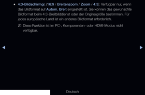 Page 62◀▶
Deutsch
◀
 
●4:3-Bildschirmgr. (16:9 / Breitenzoom / Zoom / 4:3): Verfügbar nur, wenn 
das Bildformat auf Autom. Breit eingestellt ist. Sie können das gewünschte 
Bildformat beim 4:3-Breitbilddienst oder der Originalgröße bestimmen. Für 
jedes europäische Land ist ein anderes Bildformat erforderlich.
 
NDiese Funktion ist im PC-, Komponenten- oder HDMI-Modus nicht 
verfügbar.
   