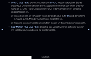 Page 68◀▶
Deutsch
◀
 
●xvYCC (Aus / Ein): Durch Aktivieren des xvYCC-Modus vergrößern Sie die 
Detailtreue und den Farbraum beim Abspielen von Filmen auf einem externen 
Gerät (z. B. DVD-Player), das an den HDMI- oder Component IN-Ein\
gang 
angeschlossen ist.
 
NDiese Funktion ist verfügbar, wenn der Bildmodus auf Film und der externe 
Eingang auf HDMI oder Komponente eingestellt ist.
 
NManche externen Geräte unterstützen diese Funktion möglicherweise nicht.
 
●LED Motion Plus (Aus / Ein): Beseitigt das...