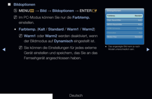 Page 69▶◀▶
Deutsch
 
■
Bildoptionen
 
OMENU
m 
→  Bild 
→ Bildoptionen 
→ ENTER
E
 
NIm PC-Modus können Sie nur die Farbtemp. 
einstellen.
 
●Farbtemp. (Kalt / Standard / Warm1 / Warm2) 
 
NWarm1 oder Warm2 werden deaktiviert, wenn 
der Bildmodus auf Dynamisch eingestellt ist.
 
NSie können die Einstellungen für jedes externe 
Gerät einstellen und speichern, das Sie an das 
Fernsehgerät angeschlossen haben.
Bildoptionen
Farbtemp.    Standard
Digit. Rauschfilter  Auto
MPEG-Rauschfilter  Auto
HDMI-Schwarzp....