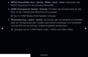 Page 71▶◀▶
Deutsch
 
●MPEG-Rauschfilter (Aus / Gering / Mittel / Hoch / Auto): Reduzieren das 
MPEG-Rauschens für eine bessere Bildqualität.
 
●HDMI-Schwarzwert (Gering / Normal): Einstellen des Schwarzwerts für das 
Bild, um die Farbtiefe des Bildschirms anzupassen.
 
NNur im HDMI-Modus (RGB-Signale) verfügbar.
 
●Filmmodus (Aus / Auto1 / Auto2): Sie können das Fernsehgerät so einstellen, 
dass ein Filmsignal aus allen Quellen automatisch empfangen und verarbei\
tet 
und das Bild auf die optimale Qualität...