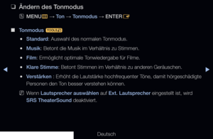 Page 77▶◀▶
Deutsch
 
❑
Ändern des Tonmodus
 
OMENU
m 
→  Ton 
→ Tonmodus 
→ ENTER
E
 
■
Tonmodus  t
 
●Standard: Auswahl des normalen Tonmodus.
 
●Musik: Betont die Musik im Verhältnis zu Stimmen.
 
●Film: Ermöglicht optimale Tonwiedergabe für Filme.
 
●Klare Stimme: Betont Stimmen im Verhältnis zu anderen Geräuschen.
 
●Verstärken : Erhöht die Lautstärke hochfrequenter Töne, damit hörgeschädigte 
Personen den Ton besser verstehen können.
 
NWenn Lautsprecher auswählen auf Ext. Lautsprecher eingestellt ist,...