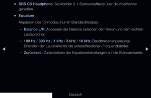 Page 79▶◀▶
Deutsch
 
●SRS CS Headphone: Sie können 5.1-Surroundeffekte über die Kopfhöhrer 
genießen.
 
●Equalizer
Anpassen des Tonmodus (nur im Standardmodus). 
 
–Balance L/R : Anpassen der Balance zwischen dem linken und dem rechten 
Lautsprecher.
 
–100 Hz / 300 Hz / 1 kHz / 3 kHz / 10 kHz (Bandbreitenanpassung): 
Einstellen der Lautstärke für die unterschiedlichen Frequenzbänder.
 
–Zurückset. : Zurücksetzen der Equalizereinstellungen auf die Standardwerte.
   