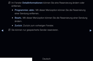 Page 9▶◀▶
Deutsch
 
NIm Fenster Detailinformationen können Sie eine Reservierung ändern oder 
entfernen.
 
●Programmier. abbr.: Mit dieser Menüoption können Sie die Reservierung 
einer Sendung entfernen.
 
●Bearb.: Mit dieser Menüoption können Sie die Reservierung einer Sendung \
ändern.
 
●Zurück: Zurück zum vorherigen Fenster.
 
NSie können nur gespeicherte Sender reservieren.
 