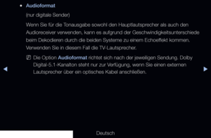 Page 81▶◀▶
Deutsch
 
●Audioformat 
(nur digitale Sender) 
Wenn Sie für die Tonausgabe sowohl den Hauptlautsprecher als auch den 
Audioreceiver verwenden, kann es aufgrund der Geschwindigkeitsunterschiede 
beim Dekodieren durch die beiden Systeme zu einem Echoeffekt kommen. 
Verwenden Sie in diesem Fall die TV-Lautsprecher.
 
NDie Option Audioformat richtet sich nach der jeweiligen Sendung. Dolby 
Digital-5.1-Kanalton steht nur zur Verfügung, wenn Sie einen externen 
Lautsprecher über ein optisches Kabel...