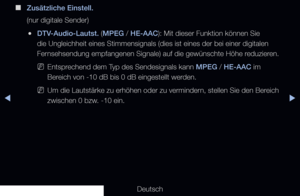 Page 83▶◀▶
Deutsch
 
■
Zusätzliche Einstell.
(nur digitale Sender)
 
●DTV-Audio-Lautst. (MPEG / HE-AAC): Mit dieser Funktion können Sie 
die Ungleichheit eines Stimmensignals (dies ist eines der bei einer dig\
italen 
Fernsehsendung empfangenen Signale) auf die gewünschte Höhe reduzieren.
 
NEntsprechend dem Typ des Sendesignals kann MPEG / HE-AAC im 
Bereich von -10 dB bis 0 dB eingestellt werden. 
 
NUm die Lautstärke zu erhöhen oder zu vermindern, stellen Sie den Bereich 
zwischen 0 bzw. -10 ein.
   