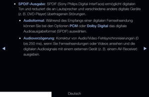 Page 84◀▶
Deutsch
◀
 
●SPDIF-Ausgabe: SPDIF (Sony Philips Digital InterFace) ermöglicht digitalen 
Ton und reduziert die an Lautsprecher und verschiedene andere digitale Geräte 
(z. B. DVD-Player) übertragenen Störungen.
 
●Audioformat: Während des Empfangs einer digitalen Fernsehsendung 
können Sie bei den Optionen PCM oder Dolby Digital das digitale 
Audioausgabeformat (SPDIF) auswählen.
 
●Audioverzögerung: Korrektur von Audio/Video-Fehlsynchronisierungen (0 
bis 250 ms), wenn Sie Fernsehsendungen oder...