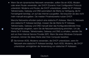 Page 91▶◀▶
Deutsch
 
●Wenn Sie ein dynamisches Netzwerk verwenden, sollten Sie ein ADSL-Modem 
oder einen Router verwenden, der DHCP (Dynamic Host Configuration Protocol) 
unterstützt. Modems und Router, die DHCP unterstützen, stellen für IP-Adresse, 
Teilnetzmaske, Gateway und DNS automatisch die Werte zur Verfügung, die Ihr 
Fernsehgerät benötigt, um auf das Internet zuzugreifen. Sie brauchen sie also nicht 
mehr manuell einzugeben. Die meisten Privatnetzwerke nutzen DHCP.
Manche Netzwerke erfordern jedoch...