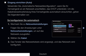 Page 93▶◀▶
Deutsch
 
■
Eingang einrichten (Auto)
Verwenden Sie „Automatische Netzwerkkonfiguration“, wenn Sie Ihr 
Fernsehgerät an ein Netzwerk anschließen, das DHCP unterstützt. Um\
 die 
Kabelnetzwerkverbindung Ihres Fernsehgeräts automatisch einzurichten, gehen 
Sie folgendermaßen vor:
So konfigurieren Sie automatisch 1.  Wechseln Sie zu Netzwerkeinstellungen.
Folgen Sie den Anweisungen unter 
Netzwerkeinstellungen, um auf das 
Netzwerk zuzugreifen. 
2.  Wählen Sie Kabel.
3.  Das Fenster des Netzwerkstests...