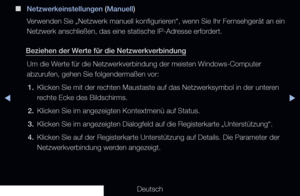 Page 95▶◀▶
Deutsch
 
■
Netzwerkeinstellungen (Manuell)
Verwenden Sie „Netzwerk manuell konfigurieren“, wenn Sie Ihr Fernsehgerät an ein 
Netzwerk anschließen, das eine statische IP-Adresse erfordert.
Beziehen der Werte für die Netzwerkverbindung Um die Werte für die Netzwerkverbindung der meisten Windows-Computer 
abzurufen, gehen Sie folgendermaßen vor:1.  Klicken Sie mit der rechten Maustaste auf das Netzwerksymbol in der unteren 
rechte Ecke des Bildschirms.
2.  Klicken Sie im angezeigten Kontextmenü auf...