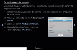 Page 96◀▶◀
Deutsch
So konfigurieren Sie manuell
Um die Kabelnetzwerkverbindung Ihres Fernsehgeräts manuell einzurichten, gehen Sie 
folgendermaßen vor:
1.  Befolgen Sie die Anweisungen der Schritte 1 und 2 im Abschnitt „So ko\
nfigurieren 
Sie automatisch“.
2.  Wähen Sie im Fenster für den Netzwerktest IP- Einstell..
3.  Setzen Sie den IP-Modus auf Manuell.
4.  Wechseln Sie mit der Taste  d auf Ihrer 
Fernbedienung zu IP-Adresse.
IP-Einstell.
IP-Modus    Manuell
DNS-Modus
   Manuell
DNS-Server    0 . 0 . 0 . 0...