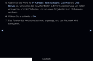 Page 97▶◀▶
Deutsch
5. 
Geben Sie die Werte für IP-Adresse, Teilnetzmaske, Gateway und DNS-
Server ein. Verwenden Sie die Zifferntasten auf Ihrer Fernbedienung, um Zahlen 
einzugeben, und die Pfeiltasten, um von einem Eingabefeld zum nächste\
n zu 
wechseln.
6.  Wählen Sie anschließend OK.
7.  Das Fenster des Netzwerkstests wird angezeigt, und das Netzwerk wird 
konfiguriert.
   