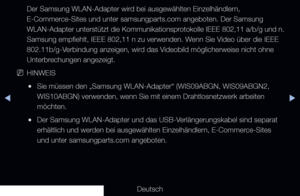 Page 99▶◀▶
Deutsch
Der Samsung WLAN-Adapter wird bei ausgewählten Einzelhändlern, 
E-Commerce-Sites und unter samsungparts.com angeboten. Der Samsung 
WLAN-Adapter unterstützt die Kommunikationsprotokolle IEEE 802,11 a/b/g und n. 
Samsung empfiehlt, IEEE 802,11 n zu verwenden. Wenn Sie Video über die IEEE 
802.11b/g-Verbindung anzeigen, wird das Videobild möglicherweise nicht ohne 
Unterbrechungen angezeigt.
 
NHINWEIS
 
●Sie müssen den „Samsung WLAN-Adapter“ (WIS09ABGN, WIS09ABGN2, \
WIS10ABGN) verwenden,...