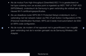 Page 101▶◀▶
Nederlands
 
●Als de modus Pure High-throughput (Greenfield) 802,11n is geselecteerd en 
het type codering voor uw access point is ingesteld op WEP, TKIP of TKIP-AES 
(WPS2Mixed), ondersteunt de Samsung-tv geen verbinding die voldoet aan\
 de 
nieuwe Wi-Fi-certificeringsspecificaties.
 
●Als uw draadloze router WPS (Wi-Fi Protected Setup) ondersteunt, kunt u 
verbinding met het netwerk maken via PBC (Push Button Configuration) o\
f PIN 
(Personal Indentification Number). WPS zal in beide modi...