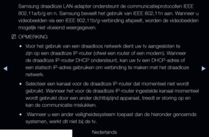 Page 104◀▶◀
Nederlands
Samsung draadloze LAN-adapter ondersteunt de communicatieprotocollen IEEE 
802,11a/b/g en n. Samsung beveelt het gebruik van IEEE 802,11n aan. Wanneer u 
videobeelden via een IEEE 802,11b/g-verbinding afspeelt, worden de videobeelden 
mogelijk niet vloeiend weergegeven. 
 
NOPMERKING
 
●Voor het gebruik van een draadloos netwerk dient uw tv aangesloten te 
zijn op een draadloze IP-router (ofwel een router of een modem). Wanneer 
de draadloze IP-router DHCP ondersteunt, kan uw tv een...