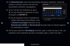 Page 108◀▶◀
Nederlands
3. 
De Netwerkfunctie zoekt naar beschikbare draadloze netwerken. Zodra het 
zoeken is voltooid, wordt er een lijst met 
beschikbare netwerken weergegeven.
4.  Druk in de lijst met netwerken op 
u of 
d  om een netwerk te selecteren en druk 
vervolgens op ENTER E.
 
NAls de draadloze router is ingesteld op 
Hidden (Verborgen) (onzichtbaar), moet 
u Netwerk toevoegen selecteren en bij 
Netwerknaam (SSID) en Beveil.sleutel de juiste naam en sleutel opgeven 
om verbinding te maken.
5.  Als...