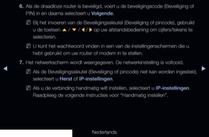 Page 109▶◀▶
Nederlands
6. 
Als de draadloze router is beveiligd, voert u de beveligingscode (Beveiliging of 
PIN) in en daarna selecteert u Volgende.
 
NBij het invoeren van de Beveiligingssleutel (Beveiliging of pincode), gebruikt 
u de toetsen 
u / 
d  / 
l / 
r op uw afstandsbediening om cijfers/tekens te 
selecteren.
 
NU kunt het wachtwoord vinden in een van de instellingenschermen die u 
hebt gebruikt om uw router of modem in te stellen.
7.  Het netwerkscherm wordt weergegeven. De netwerkinstelling is...