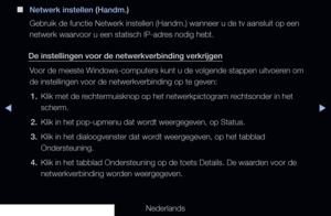 Page 110◀▶◀
Nederlands
 
■
Netwerk instellen (Handm.)
Gebruik de functie Netwerk instellen (Handm.) wanneer u de tv aansluit\
 op een 
netwerk waarvoor u een statisch IP-adres nodig hebt.
De instellingen voor de netwerkverbinding verkrijgen Voor de meeste Windows-computers kunt u de volgende stappen uitvoeren om 
de instellingen voor de netwerkverbinding op te geven:1.  Klik met de rechtermuisknop op het netwerkpictogram rechtsonder in het 
scherm.
2.  Klik in het pop-upmenu dat wordt weergegeven, op Status.
3....